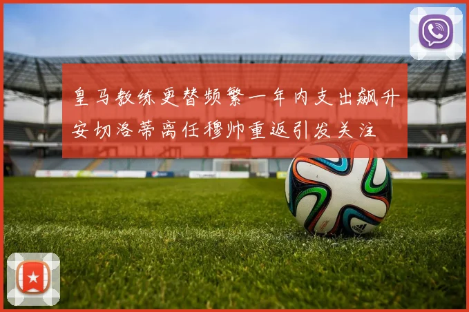 皇马教练更替频繁一年内支出飙升安切洛蒂离任穆帅重返引发关注