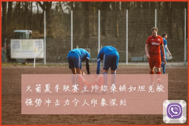 火箭夏季联赛主帅称桑顿如坦克般强势冲击力令人印象深刻