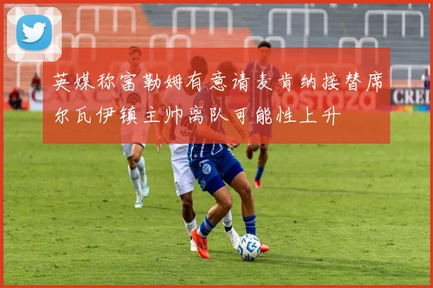 英媒称富勒姆有意请麦肯纳接替席尔瓦伊镇主帅离队可能性上升