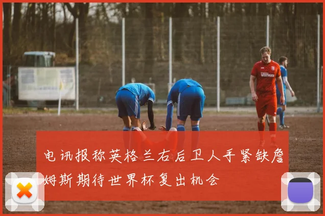 电讯报称英格兰右后卫人手紧缺詹姆斯期待世界杯复出机会