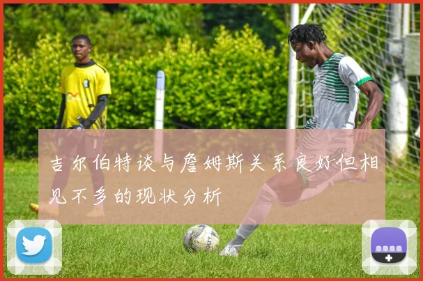 吉尔伯特谈与詹姆斯关系良好但相见不多的现状分析
