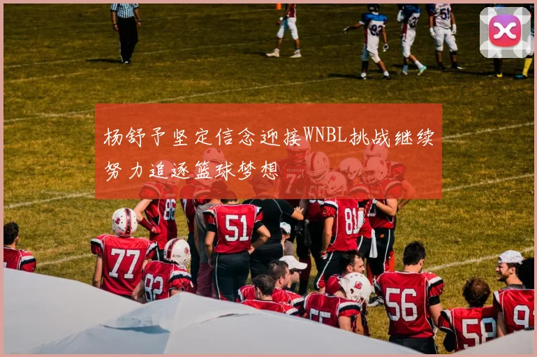杨舒予坚定信念迎接WNBL挑战继续努力追逐篮球梦想