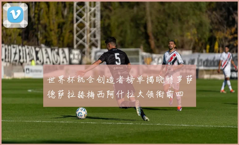世界杯机会创造者榜单揭晓特罗萨德萨拉赫梅西阿什拉夫领衔前四