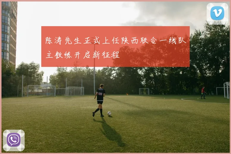 陈涛先生正式上任陕西联合一线队主教练开启新征程