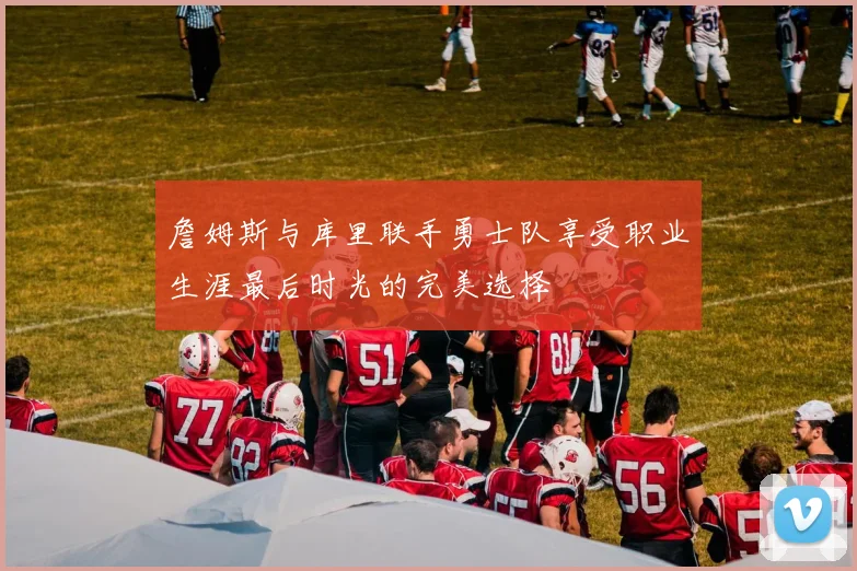 詹姆斯与库里联手勇士队享受职业生涯最后时光的完美选择