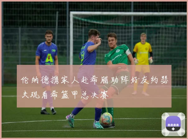 伦纳德携家人赴希腊助阵好友约瑟夫观看希篮甲总决赛