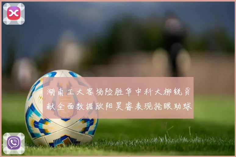 湖南工大客场险胜华中科大柳锐贡献全面数据欧阳昊睿表现抢眼助球队取胜