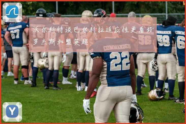 沃尔科特谈巴尔科拉适应性更看好罗杰斯加盟英超