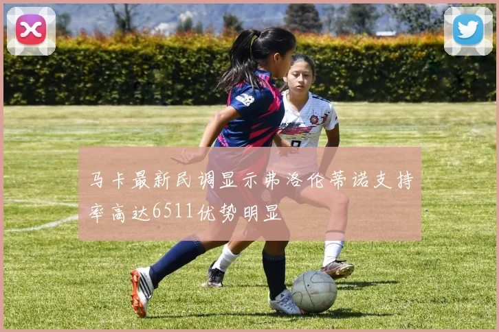 马卡最新民调显示弗洛伦蒂诺支持率高达6511优势明显