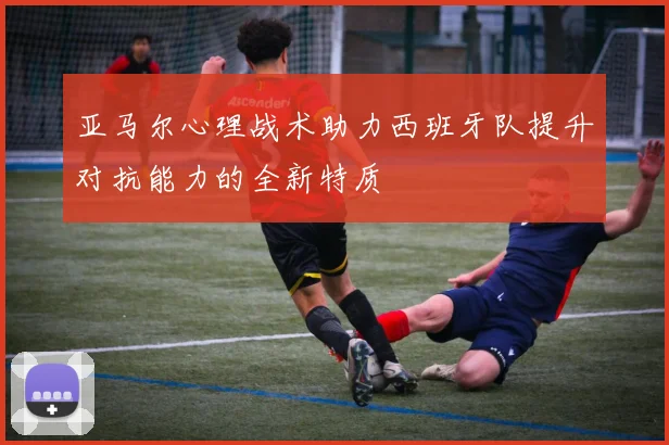 亚马尔心理战术助力西班牙队提升对抗能力的全新特质