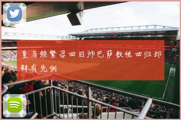 皇马频繁召回旧帅巴萨教练回归却鲜有先例