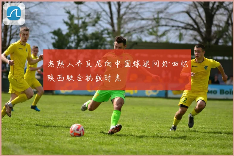 老熟人乔瓦尼向中国球迷问好回忆陕西联合执教时光