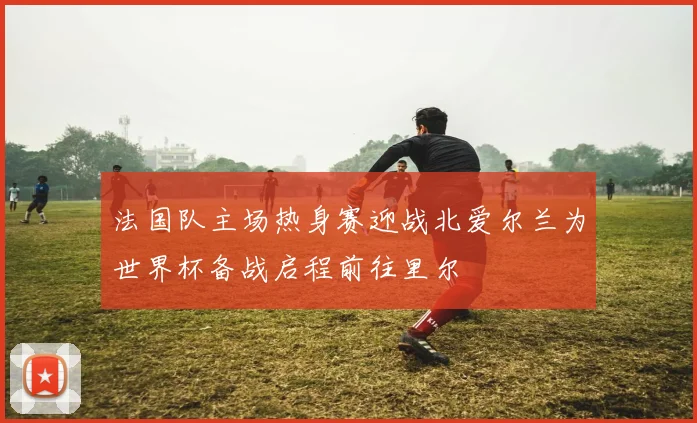 法国队主场热身赛迎战北爱尔兰为世界杯备战启程前往里尔