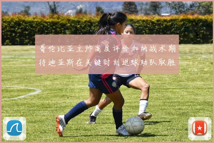 哥伦比亚主帅高度评价加纳战术期待迪亚斯在关键时刻进球助队取胜