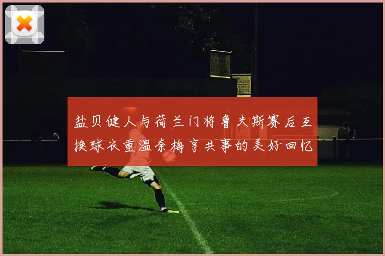 盐贝健人与荷兰门将鲁夫斯赛后互换球衣重温奈梅亨共事的美好回忆